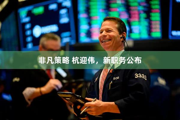 非凡策略 杭迎伟，新职务公布