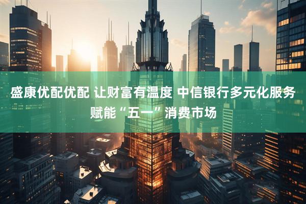 盛康优配优配 让财富有温度 中信银行多元化服务赋能“五一”消费市场