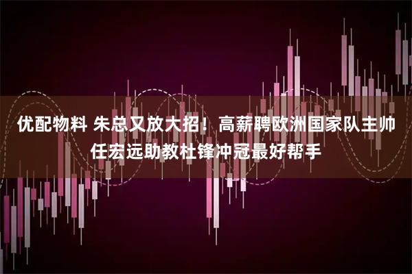 优配物料 朱总又放大招！高薪聘欧洲国家队主帅任宏远助教杜锋冲冠最好帮手