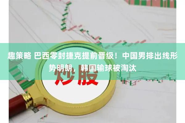 趣策略 巴西零封捷克提前晋级！中国男排出线形势明朗，韩国输球被淘汰