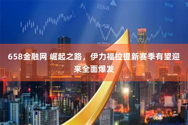 658金融网 崛起之路，伊力福拉提新赛季有望迎来全面爆发