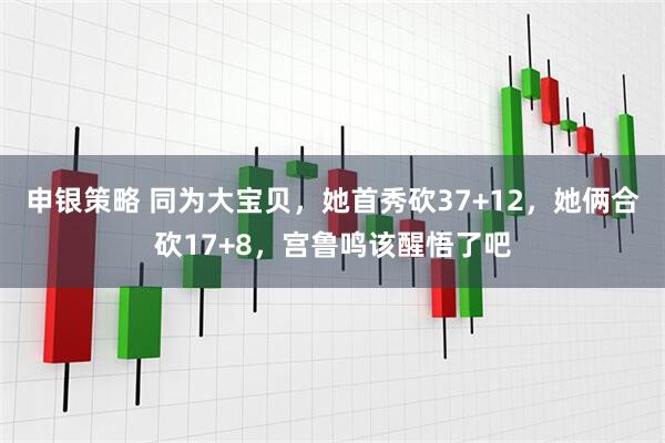 申银策略 同为大宝贝，她首秀砍37+12，她俩合砍17+8，宫鲁鸣该醒悟了吧
