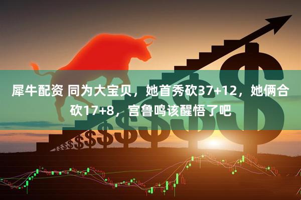 犀牛配资 同为大宝贝，她首秀砍37+12，她俩合砍17+8，宫鲁鸣该醒悟了吧