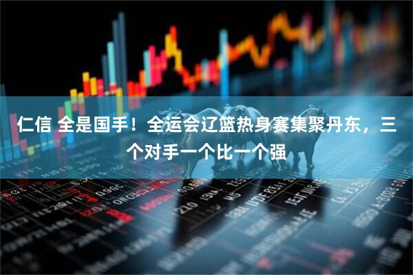 仁信 全是国手！全运会辽篮热身赛集聚丹东，三个对手一个比一个强