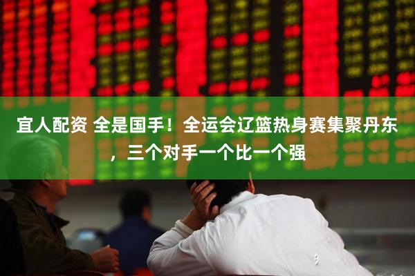 宜人配资 全是国手！全运会辽篮热身赛集聚丹东，三个对手一个比一个强