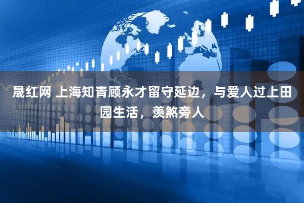 晟红网 上海知青顾永才留守延边，与爱人过上田园生活，羡煞旁人