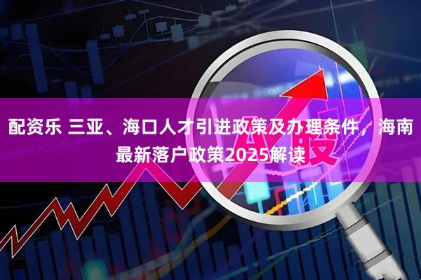 配资乐 三亚、海口人才引进政策及办理条件，海南最新落户政策2025解读