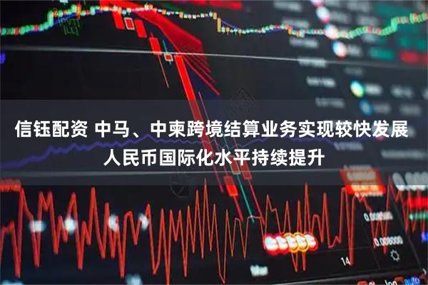 信钰配资 中马、中柬跨境结算业务实现较快发展 人民币国际化水平持续提升