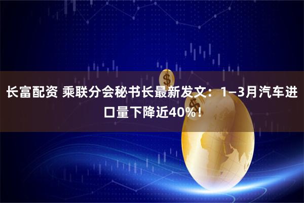 长富配资 乘联分会秘书长最新发文：1—3月汽车进口量下降近40%！