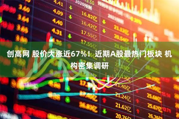 创高网 股价大涨近67%！近期A股最热门板块 机构密集调研