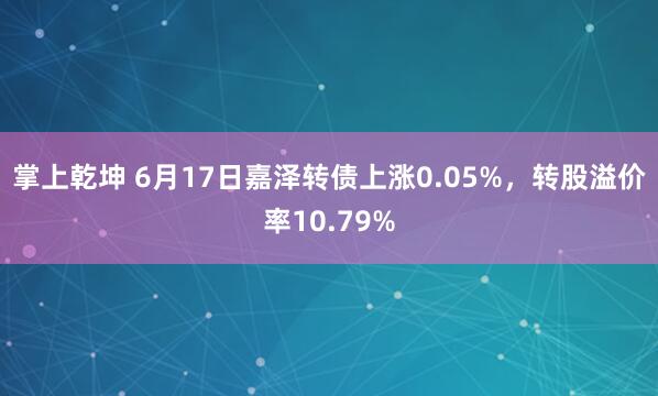 掌上乾坤 6月17日嘉泽转债上涨0.05%，转股溢价率10.79%