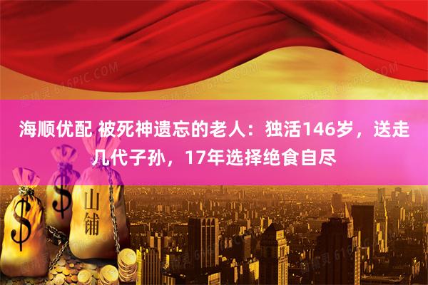 海顺优配 被死神遗忘的老人：独活146岁，送走几代子孙，17年选择绝食自尽