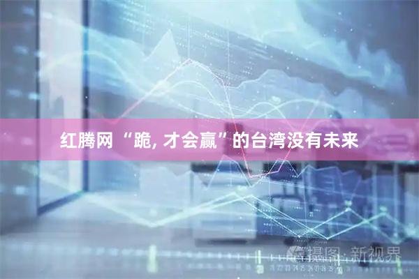 红腾网 “跪, 才会赢”的台湾没有未来