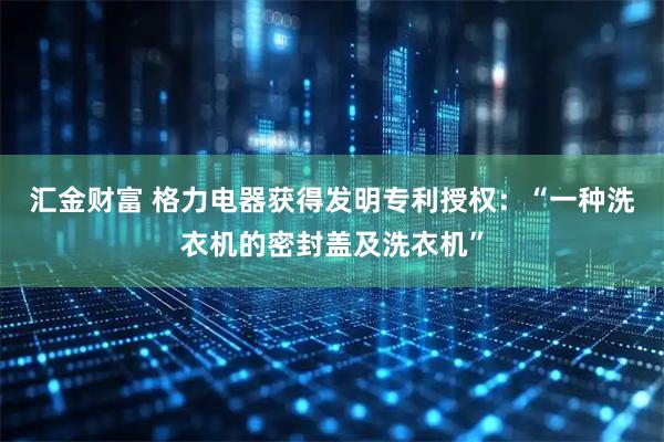 汇金财富 格力电器获得发明专利授权：“一种洗衣机的密封盖及洗衣机”