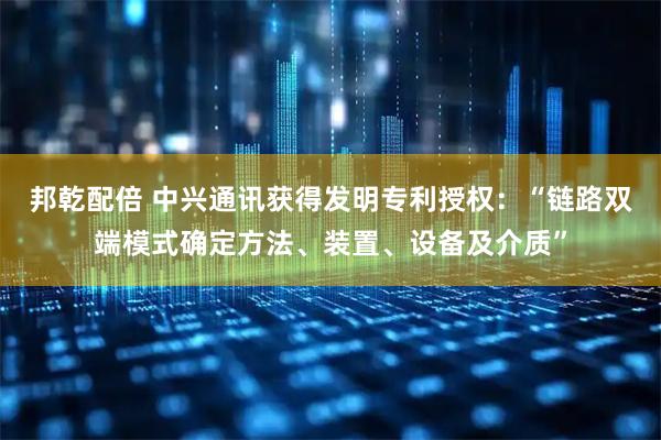 邦乾配倍 中兴通讯获得发明专利授权：“链路双端模式确定方法、装置、设备及介质”