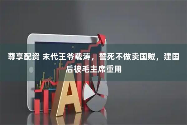 尊享配资 末代王爷载涛，誓死不做卖国贼，建国后被毛主席重用