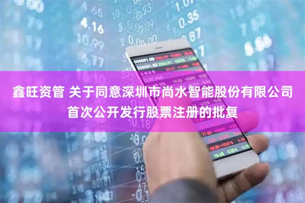 鑫旺资管 关于同意深圳市尚水智能股份有限公司首次公开发行股票注册的批复