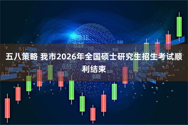 五八策略 我市2026年全国硕士研究生招生考试顺利结束