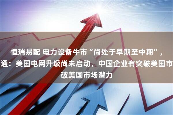 恒瑞易配 电力设备牛市“尚处于早期至中期”，摩根大通：美国电网升级尚未启动，中国企业有突破美国市场潜力