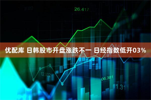 优配库 日韩股市开盘涨跌不一 日经指数低开03%
