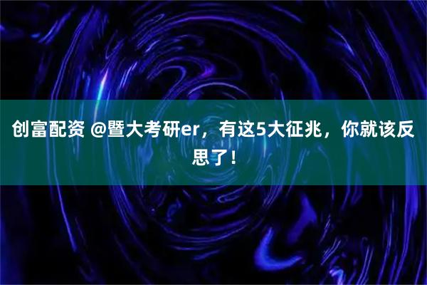 创富配资 @暨大考研er,有这5大征兆,你就该反思了!