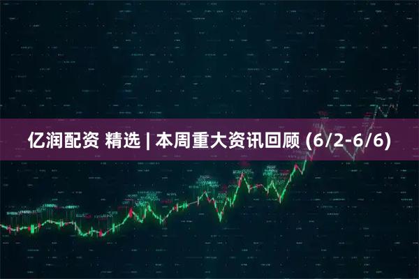 亿润配资 精选 | 本周重大资讯回顾 (6/2-6/6)