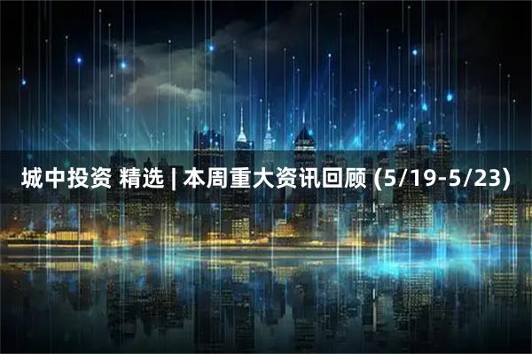 城中投资 精选 | 本周重大资讯回顾 (5/19-5/23)
