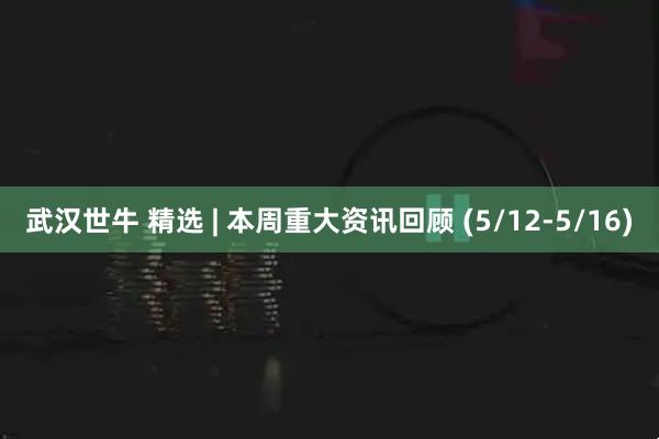武汉世牛 精选 | 本周重大资讯回顾 (5/12-5/16)