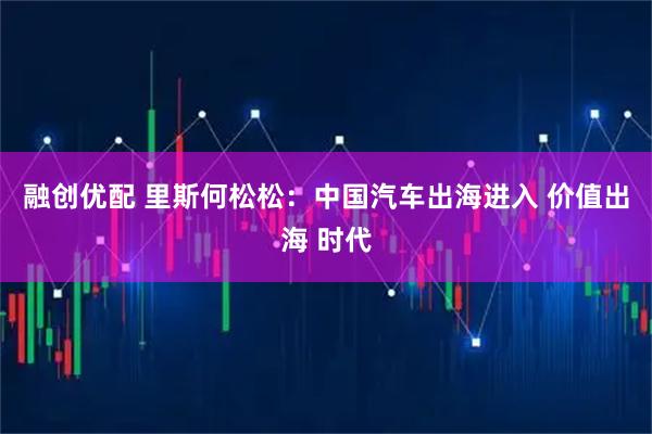 融创优配 里斯何松松：中国汽车出海进入 价值出海 时代